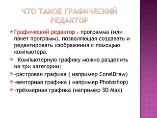 Графический редактор  - программа (или пакет программ), позволяющая создавать и редактировать изображения с помощью компьютера.  Компьютерную графику можно разделить на три категории: -растровая графика ( например  CorelDraw)   -векторная графика  (  например  Photoshop)   -трёхмерная графика  ( например  3D Max) 