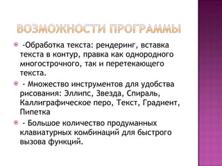 -Обработка текста: рендеринг, вставка текста в контур, правка как однородного многострочного, так и перетекающего текста. - Множество инструментов для удобства рисования: Эллипс, Звезда, Спираль, Каллиграфическое перо, Текст, Градиент, Пипетка - Большое количество продуманных клавиатурных комбинаций для быстрого вызова функций. 