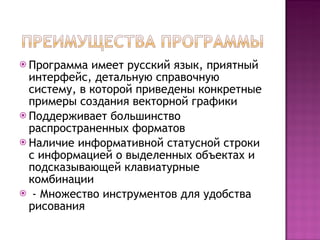 Программа имеет русский язык, приятный интерфейс, детальную справочную систему, в которой приведены конкретные примеры создания векторной графики Поддерживает большинство распространенных форматов Наличие информативной статусной строки с информацией о выделенных объектах и подсказывающей клавиатурные комбинации - Множество инструментов для удобства рисования 