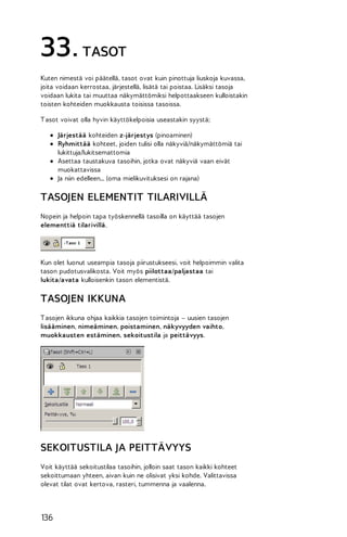 33. TASOT
Kuten nimestä voi päätellä, tasot ovat kuin pinottuja liuskoja kuvassa,
joita voidaan kerrostaa, järjestellä, lisätä tai poistaa. Lisäksi tasoja
voidaan lukita tai muuttaa näkymättömiksi helpottaakseen kulloistakin
toisten kohteiden muokkausta toisissa tasoissa.
T asot voivat olla hyvin käyttökelpoisia useastakin syystä;
Järjestää kohteiden z-järjestys (pinoaminen)
Ryhmittää kohteet, joiden tulisi olla näkyviä/näkymättömiä tai
lukittuja/lukitsemattomia
Asettaa taustakuva tasoihin, jotka ovat näkyviä vaan eivät
muokattavissa
Ja niin edelleen... (oma mielikuvituksesi on rajana)

TASOJEN ELEMENTIT TILARIVILLÄ
Nopein ja helpoin tapa työskennellä tasoilla on käyttää tasojen
elementtiä tilarivillä.

Kun olet luonut useampia tasoja piirustukseesi, voit helpoimmin valita
tason pudotusvalikosta. Voit myös piilottaa/paljastaa tai
lukita/avata kulloisenkin tason elementistä.

TASOJEN IKKUNA
T asojen ikkuna ohjaa kaikkia tasojen toimintoja – uusien tasojen
lisääminen, nimeäminen, poistaminen, näkyvyyden vaihto,
muokkausten estäminen, sekoitustila ja peittävyys.

SEKOITUSTILA JA PEITTÄVYYS
Voit käyttää sekoitustilaa tasoihin, jolloin saat tason kaikki kohteet
sekoittumaan yhteen, aivan kuin ne olisivat yksi kohde. Valittavissa
olevat tilat ovat kertova, rasteri, tummenna ja vaalenna.

136

 