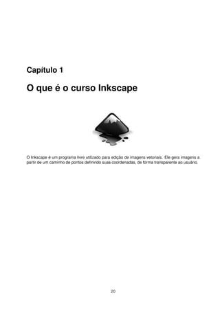 Capítulo 1
O que é o curso Inkscape
O Inkscape é um programa livre utilizado para edição de imagens vetoriais. Ele gera imagens a
partir de um caminho de pontos deﬁnindo suas coordenadas, de forma transparente ao usuário.
20
 