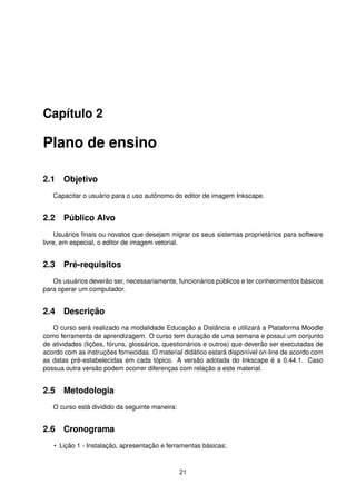 Capítulo 2
Plano de ensino
2.1 Objetivo
Capacitar o usuário para o uso autônomo do editor de imagem Inkscape.
2.2 Público Alvo
Usuários ﬁnais ou novatos que desejam migrar os seus sistemas proprietários para software
livre, em especial, o editor de imagem vetorial.
2.3 Pré-requisitos
Os usuários deverão ser, necessariamente, funcionários públicos e ter conhecimentos básicos
para operar um computador.
2.4 Descrição
O curso será realizado na modalidade Educação a Distância e utilizará a Plataforma Moodle
como ferramenta de aprendizagem. O curso tem duração de uma semana e possui um conjunto
de atividades (lições, fóruns, glossários, questionários e outros) que deverão ser executadas de
acordo com as instruções fornecidas. O material didático estará disponível on-line de acordo com
as datas pré-estabelecidas em cada tópico. A versão adotada do Inkscape é a 0.44.1. Caso
possua outra versão podem ocorrer diferenças com relação a este material.
2.5 Metodologia
O curso está dividido da seguinte maneira:
2.6 Cronograma
• Lição 1 - Instalação, apresentação e ferramentas básicas;
21
 