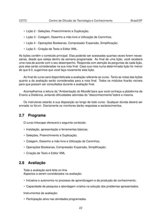 CDTC Centro de Difusão de Tecnologia e Conhecimento Brasil/DF
• Lição 2 - Seleções, Preenchimento e Duplicação;
• Lição 3 - Colagem, Desenho a mão livre e Utilização de Caminhos;
• Lição 4 - Operações Booleanas, Compressão/ Expansão, Simpliﬁcação;
• Lição 5 - Criação de Texto e Editor XML.
As lições contêm o conteúdo principal. Elas poderão ser acessadas quantas vezes forem neces-
sárias, desde que esteja dentro da semana programada. Ao ﬁnal de uma lição, você receberá
uma nota de acordo com o seu desempenho. Responda com atenção às perguntas de cada lição,
pois elas serão consideradas na sua nota ﬁnal. Caso sua nota numa determinada lição for menor
do que 6.0, sugerimos que você faça novamente esta lição.
Ao ﬁnal do curso será disponibilizada a avaliação referente ao curso. Tanto as notas das lições
quanto a da avaliação serão consideradas para a nota ﬁnal. Todos os módulos ﬁcarão visíveis
para que possam ser consultados durante a avaliação ﬁnal.
Aconselhamos a leitura da "Ambientação do Moodle"para que você conheça a plataforma de
Ensino a Distância, evitando diﬁculdades advindas do "desconhecimento"sobre a mesma.
Os instrutores estarão à sua disposição ao longo de todo curso. Qualquer dúvida deverá ser
enviada no fórum. Diariamente os monitores darão respostas e esclarecimentos.
2.7 Programa
O curso Inkscape oferecerá o seguinte conteúdo:
• Instalação, apresentação e ferramentas básicas;
• Seleções, Preenchimento e Duplicação;
• Colagem, Desenho a mão livre e Utilização de Caminhos;
• Operações Booleanas, Compressão/ Expansão, Simpliﬁcação;
• Criação de Texto e Editor XML
2.8 Avaliação
Toda a avaliação será feita on-line.
Aspectos a serem considerados na avaliação:
• Iniciativa e autonomia no processo de aprendizagem e de produção de conhecimento;
• Capacidade de pesquisa e abordagem criativa na solução dos problemas apresentados.
Instrumentos de avaliação:
• Participação ativa nas atividades programadas.
22
 