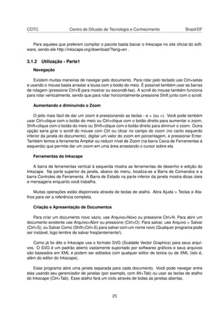 CDTC Centro de Difusão de Tecnologia e Conhecimento Brasil/DF
Para aqueles que preferem compilar o pacote basta baixar o Inkscape no site oﬁcial do soft-
ware, sendo ele http://inkscape.org/download/?lang=en .
3.1.2 Utilização - Parte1
Navegação
Existem muitas maneiras de navegar pelo documento. Para rolar pelo teclado use Ctrl+setas
e usando o mouse basta arrastar a lousa com o botão do meio. É possível também usar as barras
de rolagem (pressione Ctrl+B para mostrar ou escondê-las). A scroll do mouse também funciona
para rolar verticalmente, sendo que para rolar horizontalmente pressione Shift junto com o scroll.
Aumentando e diminuindo o Zoom
O jeito mais fácil de dar um zoom é pressionando as teclas - e + (ou =). Você pode também
usar Ctrl+clique com o botão do meio ou Ctrl+clique com o botão direito para aumentar o zoom,
Shift+clique com o botão do meio ou Shift+clique com o botão direito para diminuir o zoom. Outra
opção seria girar o scroll do mouse com Ctrl ou clicar no campo do zoom (no canto esquerdo
inferior da janela do documento), digitar um valor do zoom em porcentagem, e pressionar Enter.
Também temos a ferramenta Ampliar ou reduzir nível de Zoom (na barra Caixa de Ferramentas à
esquerda) que permite dar um zoom em uma área arrastando o cursor sobre ela.
Ferramentas do Inkscape
A barra de ferramentas vertical à esquerda mostra as ferramentas de desenho e edição do
Inkscape. Na parte superior da janela, abaixo do menu, localiza-se a Barra de Comandos e a
barra Controles de Ferramenta. A Barra de Estado na parte inferior da janela mostra dicas úteis
e mensagens enquanto você trabalha.
Muitas operações estão disponíveis através de teclas de atalho. Abra Ajuda > Teclas e Ata-
lhos para ver a referência completa.
Criação e Apresentação de Documentos
Para criar um documento novo vazio, use Arquivo>Novo ou pressione Ctrl+N. Para abrir um
documento existente use Arquivo>Abrir ou pressione (Ctrl+O). Para salvar, use Arquivo > Salvar
(Ctrl+S), ou Salvar Como (Shift+Ctrl+S) para salvar com um nome novo (Qualquer programa pode
ser instável, logo lembre de salvar freqüentemente!).
Como já foi dito o Inkscape usa o formato SVG (Scalable Vector Graphics) para seus arqui-
vos. O SVG é um padrão aberto vastamente suportado por softwares gráﬁcos e seus arquivos
são baseados em XML e podem ser editados com qualquer editor de textos ou de XML (isto é,
além do editor do Inkscape).
Esse programa abre uma janela separada para cada documento. Você pode navegar entre
elas usando seu gerenciador de janelas (por exemplo, com Alt+Tab) ou usar as teclas de atalho
do Inkscape (Ctrl+Tab). Esse atalho fará um ciclo através de todas as janelas abertas.
25
 