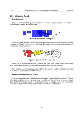 CDTC Centro de Difusão de Tecnologia e Conhecimento Brasil/DF
3.1.3 Utilização - Parte2
Criando formas
Clique na ferramenta Retângulo na barra Caixa de Ferramentas (ou pressione F4), clicando e
arrastando em um novo documento vazio:
Figura 1 - Ferramenta Retângulo
Como você pôde observar, por padrão os retângulos são azuis com contorno preto e em parte
transparente. A seguir veremos como mudar isso. Com as outras ferramentas, você pode também
criar elipses, estrelas e espirais:
Figura 2 - Elipses, estrelas e espirais
Essas são as ferramentas de forma. Observe que cada forma criada mostra uma ou mais
alças em forma de diamante. Tente arrastá-las para ver como a forma responde.
Para desfazer sua última ação, pressione Ctrl+Z (Ou, se você mudar de idéia de novo, você
pode refazer a ação desfeita com Shift+Ctrl+Z.)
Movendo, redimensionando, girando
A ferramenta do Inkscape mais frequentemente usada é a de Seleção (ou seletor). Para es-
colher essa opção temos três maneiras: clicar no botão mais alto (em forma de cursor) na barra
Caixa de Ferramentas, pressionar F1 ou pressionar Barra de Espaço. Agora você pode selecio-
nar qualquer objeto na tela. Por exemplo, crie em um retângulo e o selecione.
26
 