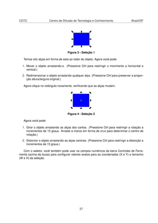 CDTC Centro de Difusão de Tecnologia e Conhecimento Brasil/DF
Figura 3 - Seleção 1
Temos oito alças em forma de seta ao redor do objeto. Agora você pode:
1. Mover o objeto arrastando-o. (Pressione Ctrl para restringir o movimento a horizontal e
vertical.)
2. Redimensionar o objeto arrastando qualquer alça. (Pressione Ctrl para preservar a propor-
ção altura/largura original.)
Agora clique no retângulo novamente, veriﬁcando que as alças mudam.
Figura 4 - Seleção 2
Agora você pode:
1. Girar o objeto arrastando as alças dos cantos. (Pressione Ctrl para restringir a rotação a
incrementos de 15 graus. Arraste a marca em forma de cruz para determinar o centro de
rotação.)
2. Distorcer o objeto arrastando as alças centrais. (Pressione Ctrl para restringir a distorção a
incrementos de 15 graus.)
Com o seletor, você também pode usar os campos numéricos da barra Controles de Ferra-
menta (acima da lousa) para conﬁgurar valores exatos para as coordenadas (X e Y) e tamanho
(W e H) da seleção.
27
 