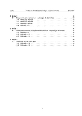 CDTC Centro de Difusão de Tecnologia e Conhecimento Brasil/DF
5 Lição 3 32
5.1 Colagem, Desenho a mão livre e Utilização de Caminhos . . . . . . . . . . . . . . . 32
5.1.1 Utilização - Parte 5 . . . . . . . . . . . . . . . . . . . . . . . . . . . . . . . . . 32
5.1.2 Utilização - Parte 6 . . . . . . . . . . . . . . . . . . . . . . . . . . . . . . . . . 33
5.1.3 Utilização - Parte 7 . . . . . . . . . . . . . . . . . . . . . . . . . . . . . . . . . 34
5.1.4 Utilização - 7.2 . . . . . . . . . . . . . . . . . . . . . . . . . . . . . . . . . . . 35
6 Lição 4 36
6.1 Operações Booleanas, Compressão/Expansão e Simpliﬁcação de formas . . . . . . 36
6.1.1 Utilização - 9 . . . . . . . . . . . . . . . . . . . . . . . . . . . . . . . . . . . . 36
6.1.2 Utilização - 10 . . . . . . . . . . . . . . . . . . . . . . . . . . . . . . . . . . . 37
6.1.3 Utilização - 11 . . . . . . . . . . . . . . . . . . . . . . . . . . . . . . . . . . . 38
7 Lição 5 40
7.1 Criação de Texto e Editor XML . . . . . . . . . . . . . . . . . . . . . . . . . . . . . . 40
7.1.1 Utilização - 12 . . . . . . . . . . . . . . . . . . . . . . . . . . . . . . . . . . . 40
7.1.2 Utilização - 13 . . . . . . . . . . . . . . . . . . . . . . . . . . . . . . . . . . . 42
2
 