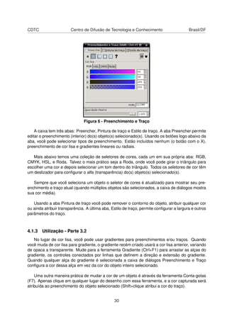 CDTC Centro de Difusão de Tecnologia e Conhecimento Brasil/DF
Figura 6 - Preenchimento e Traço
A caixa tem três abas: Preencher, Pintura de traço e Estilo de traço. A aba Preencher permite
editar o preenchimento (interior) do(s) objeto(s) selecionado(s). Usando os botões logo abaixo da
aba, você pode selecionar tipos de preenchimento. Estão incluídos nenhum (o botão com o X),
preenchimento de cor lisa e gradientes lineares ou radiais.
Mais abaixo temos uma coleção de seletores de cores, cada um em sua própria aba: RGB,
CMYK, HSL, e Roda. Talvez o mais prático seja a Roda, onde você pode girar o triângulo para
escolher uma cor e depois selecionar um tom dentro do triângulo. Todos os seletores de cor têm
um deslizador para conﬁgurar o alfa (transparência) do(s) objeto(s) selecionado(s).
Sempre que você seleciona um objeto o seletor de cores é atualizado para mostrar seu pre-
enchimento e traço atual (quando múltiplos objetos são selecionados, a caixa de diálogos mostra
sua cor média).
Usando a aba Pintura de traço você pode remover o contorno do objeto, atribuir qualquer cor
ou ainda atribuir transparência. A última aba, Estilo de traço, permite conﬁgurar a largura e outros
parâmetros do traço.
4.1.3 Utilização - Parte 3.2
No lugar de cor lisa, você pode usar gradientes para preenchimentos e/ou traços. Quando
você muda de cor lisa para gradiente, o gradiente recém criado usará a cor lisa anterior, variando
de opaca a transparente. Mude para a ferramenta Gradiente (Ctrl+F1) para arrastar as alças do
gradiente, os controles conectados por linhas que deﬁnem a direção e extensão do gradiente.
Quando qualquer alça do gradiente é selecionada a caixa de diálogos Preenchimento e Traço
conﬁgura a cor dessa alça em vez da cor do objeto inteiro selecionado.
Uma outra maneira prática de mudar a cor de um objeto é através da ferramenta Conta-gotas
(F7). Apenas clique em qualquer lugar do desenho com essa ferramenta, e a cor capturada será
atribuída ao preenchimento do objeto selecionado (Shift+clique atribui a cor do traço).
30
 