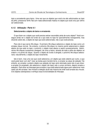 CDTC Centro de Difusão de Tecnologia e Conhecimento Brasil/DF
topo e procedendo para baixo. Uma vez que os objetos que você cria são adicionados ao topo
da pilha, pressionar Shift+Tab com nada selecionado implica no objeto que você criou por último
ser selecionado.
4.1.5 Utilização - Parte 4.1
Selecionando o objeto de baixo e arrastando
O que fazer se o objeto que você precisa estiver escondido atrás de outro objeto? Você con-
segue ainda ver o objeto do fundo se o que está no topo for (parcialmente) transparente, mas
clicando sobre ele, o objeto do topo que será selecionado, não o que você precisa.
Para isto é que serve Alt+clique. O primeiro Alt+clique seleciona o objeto do topo como um
simples clique normal. No entanto, o próximo Alt+clique no mesmo ponto selecionará o objeto
abaixo do que está no topo; o próximo, o objeto mais abaixo e assim sucessivamente. Assim,
vários Alt+cliques sucessivos navegará, de cima a baixo, através de toda a pilha de objetos na
ordem-z no ponto do clique. Quanto o objeto do fundo é atingido, o próximo Alt+clique selecio-
nará, naturalmente, o objeto do topo novamente.
Isto é bom, mas uma vez que você selecionou um objeto que está coberto por outro, o que
você pode fazer com ele? Usar as teclas para transformá-lo, e arrastar as alças de seleção! No
entanto, ao arrastar o próprio objeto sua seleção do topo será retomada (para isto é que clicar-
e-arrastar foi projetado, ele seleciona o objeto (do topo) sob o cursor primeiro, depois arrasta a
seleção). Para dizer ao Inkscape para arrastar o que está selecionado agora sem selecionar mais
nada use Alt+arrastar. Isto moverá a seleção atual não importa de onde você arraste seu mouse.
Crie objetos sobrepostos e veriﬁque essa funcionalidade do Inkscape.
32
 