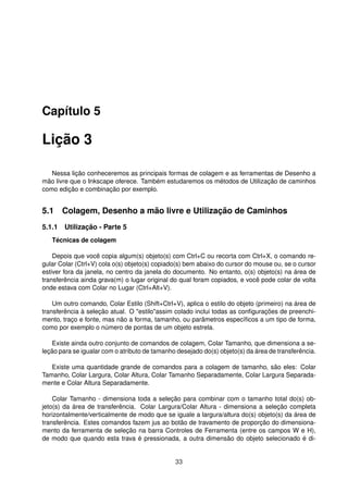 Capítulo 5
Lição 3
Nessa lição conheceremos as principais formas de colagem e as ferramentas de Desenho a
mão livre que o Inkscape oferece. Também estudaremos os métodos de Utilização de caminhos
como edição e combinação por exemplo.
5.1 Colagem, Desenho a mão livre e Utilização de Caminhos
5.1.1 Utilização - Parte 5
Técnicas de colagem
Depois que você copia algum(s) objeto(s) com Ctrl+C ou recorta com Ctrl+X, o comando re-
gular Colar (Ctrl+V) cola o(s) objeto(s) copiado(s) bem abaixo do cursor do mouse ou, se o cursor
estiver fora da janela, no centro da janela do documento. No entanto, o(s) objeto(s) na área de
transferência ainda grava(m) o lugar original do qual foram copiados, e você pode colar de volta
onde estava com Colar no Lugar (Ctrl+Alt+V).
Um outro comando, Colar Estilo (Shift+Ctrl+V), aplica o estilo do objeto (primeiro) na área de
transferência à seleção atual. O "estilo"assim colado inclui todas as conﬁgurações de preenchi-
mento, traço e fonte, mas não a forma, tamanho, ou parâmetros especíﬁcos a um tipo de forma,
como por exemplo o número de pontas de um objeto estrela.
Existe ainda outro conjunto de comandos de colagem, Colar Tamanho, que dimensiona a se-
leção para se igualar com o atributo de tamanho desejado do(s) objeto(s) da área de transferência.
Existe uma quantidade grande de comandos para a colagem de tamanho, são eles: Colar
Tamanho, Colar Largura, Colar Altura, Colar Tamanho Separadamente, Colar Largura Separada-
mente e Colar Altura Separadamente.
Colar Tamanho - dimensiona toda a seleção para combinar com o tamanho total do(s) ob-
jeto(s) da área de transferência. Colar Largura/Colar Altura - dimensiona a seleção completa
horizontalmente/verticalmente de modo que se iguale a largura/altura do(s) objeto(s) da área de
transferência. Estes comandos fazem jus ao botão de travamento de proporção do dimensiona-
mento da ferramenta de seleção na barra Controles de Ferramenta (entre os campos W e H),
de modo que quando esta trava é pressionada, a outra dimensão do objeto selecionado é di-
33
 
