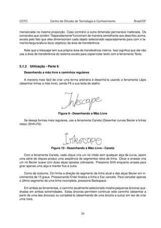 CDTC Centro de Difusão de Tecnologia e Conhecimento Brasil/DF
mensionada na mesma proporção. Caso contrário a outra dimensão permanece inalterada. Os
comandos que contém "Separadamente"funcionam de maneira semelhante aos descritos acima,
exceto pelo fato que eles dimensionam cada objeto selecionado separadamente para com o ta-
manho/largura/altura do(s) objeto(s) da área de transferência.
Note que o Inkscape tem sua própria área de transferência interna. Isso signiﬁca que ele não
usa a área de transferência do sistema exceto para copiar/colar texto com a ferramenta Texto.
5.1.2 Utilização - Parte 6
Desenhando a mão livre e caminhos regulares
A maneira mais fácil de criar uma forma arbitrária é desenhá-la usando a ferramenta Lápis
(desenhar linhas a mão livre), sendo F6 a sua tecla de atalho:
Figura 9 - Desenhando a Mão Livre
Se deseja formas mais regulares, use a ferramenta Caneta (Desenhar curvas Bezier e linhas
retas) (Shift+F6):
Figura 10 - Desenhando a Mão Livre - Caneta
Com a ferramenta Caneta, cada clique cria um nó nítido sem qualquer alça de curva, assim
uma série de cliques produz uma seqüência de segmentos retos de linha. Clicar e arrastar cria
um nó Bezier suave com duas alças opostas colineares. Pressione Shift enquanto arrasta para
girar apenas uma alça e manter ﬁxa a outra.
Como de costume, Ctrl limita a direção do segmento de linha atual e das alças Bezier em in-
crementos de 15 graus. Pressionando Enter ﬁnaliza a linha e Esc cancela. Para cancelar apenas
o último segmento de uma linha incompleta, pressione Backspace.
Em ambas as ferramentas, o caminho atualmente selecionado mostra pequenas âncoras qua-
dradas em ambas extremidades. Estas âncoras permitem continuar este caminho (desenhar a
partir de uma das âncoras) ou completá-lo (desenhando de uma âncora a outra) em vez de criar
uma nova.
34
 