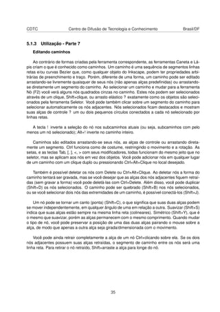 CDTC Centro de Difusão de Tecnologia e Conhecimento Brasil/DF
5.1.3 Utilização - Parte 7
Editando caminhos
Ao contrário de formas criadas pela ferramenta correspondente, as ferramentas Caneta e Lá-
pis criam o que é conhecido como caminhos. Um caminho é uma sequência de segmentos linhas
retas e/ou curvas Bezier que, como qualquer objeto do Inkscape, podem ter propriedades arbi-
trárias de preenchimento e traço. Porém, diferente de uma forma, um caminho pode ser editado
arrastando-se livremente quaisquer de seus nós (não apenas alças predeﬁnidas) ou arrastando-
se diretamente um segmento do caminho. Ao selecionar um caminho e mudar para a ferramenta
Nó (F2) você verá alguns nós quadrados cinzas no caminho. Estes nós podem ser selecionados
através de um clique, Shift+clique, ou arrasto elástico ? exatamente como os objetos são seleci-
onados pela ferramenta Seletor. Você pode também clicar sobre um segmento do caminho para
selecionar automaticamente os nós adjacentes. Nós selecionados ﬁcam destacados e mostram
suas alças de controle ? um ou dois pequenos círculos conectados a cada nó selecionado por
linhas retas.
A tecla ! inverte a seleção do nó nos subcaminhos atuais (ou seja, subcaminhos com pelo
menos um nó selecionado); Alt+! inverte no caminho inteiro.
Caminhos são editados arrastando-se seus nós, as alças de controle ou arrastando direta-
mente um segmento. Ctrl funciona como de costume, restringindo o movimento e a rotação. As
setas, e as teclas Tab, [, ], <, > com seus modiﬁcadores, todas funcionam do mesmo jeito que no
seletor, mas se aplicam aos nós em vez dos objetos. Você pode adicionar nós em qualquer lugar
de um caminho com um clique duplo ou pressionando Ctrl+Alt+Clique no local desejado.
Também é possível deletar os nós com Delete ou Ctrl+Alt+Clique. Ao deletar nós a forma do
caminho tentará ser gravada, mas se você desejar que as alças dos nós adjacentes ﬁquem retraí-
das (sem gravar a forma) você pode deletá-las com Ctrl+Delete. Além disso, você pode duplicar
(Shift+D) os nós selecionados. O caminho pode ser quebrado (Shift+B) nos nós selecionados,
ou se você selecionar dois nós das extremidades de um caminho, é possível conectá-los (Shift+J).
Um nó pode se tornar um canto (ponta) (Shift+C), o que signiﬁca que suas duas alças podem
se mover independentemente, em qualquer ângulo de uma em relação a outra. Suavizar (Shift+S)
indica que suas alças estão sempre na mesma linha reta (colineares). Simétrico (Shift+Y), que é
o mesmo que suavizar, porém as alças permanecem com o mesmo comprimento. Quando mudar
o tipo de nó, você pode preservar a posição de uma das duas alças pairando o mouse sobre a
alça, de modo que apenas a outra alça seja girada/dimensionada com o movimento.
Você pode ainda retrair completamente a alça de um nó Ctrl+clicando sobre ela. Se os dois
nós adjacentes possuem suas alças retraídas, o segmento de caminho entre os nós será uma
linha reta. Para retirar o nó retraído, Shift+arraste a alça para longe do nó.
35
 