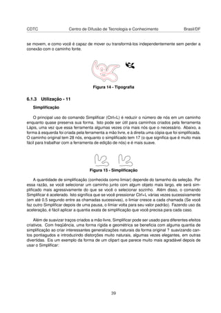 CDTC Centro de Difusão de Tecnologia e Conhecimento Brasil/DF
se movem, e como você é capaz de mover ou transformá-los independentemente sem perder a
conexão com o caminho fonte.
Figura 14 - Tipograﬁa
6.1.3 Utilização - 11
Simpliﬁcação
O principal uso do comando Simpliﬁcar (Ctrl+L) é reduzir o número de nós em um caminho
enquanto quase preserva sua forma. Isto pode ser útil para caminhos criados pela ferramenta
Lápis, uma vez que essa ferramenta algumas vezes cria mais nós que o necessário. Abaixo, a
forma à esquerda foi criada pela ferramenta a mão livre, e à direita uma cópia que foi simpliﬁcada.
O caminho original tem 28 nós, enquanto o simpliﬁcado tem 17 (o que signiﬁca que é muito mais
fácil para trabalhar com a ferramenta de edição de nós) e é mais suave.
Figura 15 - Simpliﬁcação
A quantidade de simpliﬁcação (conhecida como limiar) depende do tamanho da seleção. Por
essa razão, se você selecionar um caminho junto com algum objeto mais largo, ele será sim-
pliﬁcado mais agressivamente do que se você o selecionar sozinho. Além disso, o comando
Simpliﬁcar é acelerado. Isto signiﬁca que se você pressionar Ctrl+L várias vezes sucessivamente
(em até 0.5 segundo entre as chamadas sucessivas), o limiar cresce a cada chamada (Se você
faz outro Simpliﬁcar depois de uma pausa, o limiar volta para seu valor padrão). Fazendo uso da
aceleração, é fácil aplicar a quantia exata de simpliﬁcação que você precisa para cada caso.
Além de suavizar traços criados a mão livre, Simpliﬁcar pode ser usado para diferentes efeitos
criativos. Com freqüência, uma forma rígida e geométrica se beneﬁcia com alguma quantia de
simpliﬁcação ao criar interessantes generalizações naturais da forma original ? suavizando can-
tos pontiagudos e introduzindo distorções muito naturais, algumas vezes elegantes, em outras
divertidas. Eis um exemplo da forma de um clipart que parece muito mais agradável depois de
usar o Simpliﬁcar:
39
 
