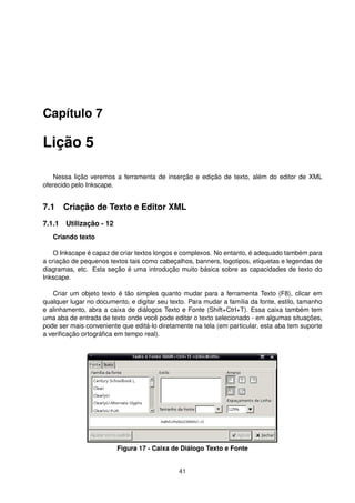Capítulo 7
Lição 5
Nessa lição veremos a ferramenta de inserção e edição de texto, além do editor de XML
oferecido pelo Inkscape.
7.1 Criação de Texto e Editor XML
7.1.1 Utilização - 12
Criando texto
O Inkscape é capaz de criar textos longos e complexos. No entanto, é adequado também para
a criação de pequenos textos tais como cabeçalhos, banners, logotipos, etiquetas e legendas de
diagramas, etc. Esta seção é uma introdução muito básica sobre as capacidades de texto do
Inkscape.
Criar um objeto texto é tão simples quanto mudar para a ferramenta Texto (F8), clicar em
qualquer lugar no documento, e digitar seu texto. Para mudar a família da fonte, estilo, tamanho
e alinhamento, abra a caixa de diálogos Texto e Fonte (Shift+Ctrl+T). Essa caixa também tem
uma aba de entrada de texto onde você pode editar o texto selecionado - em algumas situações,
pode ser mais conveniente que editá-lo diretamente na tela (em particular, esta aba tem suporte
a veriﬁcação ortográﬁca em tempo real).
Figura 17 - Caixa de Diálogo Texto e Fonte
41
 