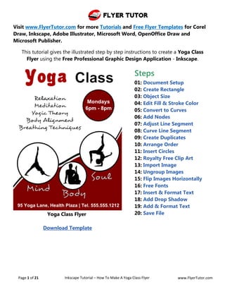 Flyer Tutor
Page 1 of 21 Inkscape Tutorial – How To Make A Yoga Class Flyer www.FlyerTutor.com
Visit www.FlyerTutor.com for more Tutorials and Free Flyer Templates for Corel
Draw, Inkscape, Adobe Illustrator, Microsoft Word, OpenOffice Draw and
Microsoft Publisher.
This tutorial gives the illustrated step by step instructions to create a Yoga Class
Flyer using the Free Professional Graphic Design Application - Inkscape.
Yoga Class Flyer
Download Template
Steps
01: Document Setup
02: Create Rectangle
03: Object Size
04: Edit Fill & Stroke Color
05: Convert to Curves
06: Add Nodes
07: Adjust Line Segment
08: Curve Line Segment
09: Create Duplicates
10: Arrange Order
11: Insert Circles
12: Royalty Free Clip Art
13: Import Image
14: Ungroup Images
15: Flip Images Horizontally
16: Free Fonts
17: Insert & Format Text
18: Add Drop Shadow
19: Add & Format Text
20: Save File
 