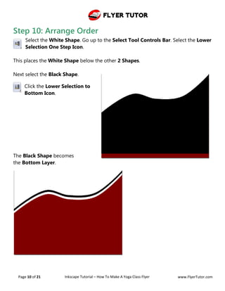 Flyer Tutor
Page 10 of 21 Inkscape Tutorial – How To Make A Yoga Class Flyer www.FlyerTutor.com
Step 10: Arrange Order
Select the White Shape. Go up to the Select Tool Controls Bar. Select the Lower
Selection One Step Icon.
This places the White Shape below the other 2 Shapes.
Next select the Black Shape.
Click the Lower Selection to
Bottom Icon.
The Black Shape becomes
the Bottom Layer.
 