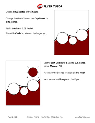 Flyer Tutor
Page 12 of 21 Inkscape Tutorial – How To Make A Yoga Class Flyer www.FlyerTutor.com
Create 3 Duplicates of this Circle.
Change the size of one of the Duplicates to
2.02 Inches.
Set its Stroke to 0.05 Inches.
Place this Circle in between the larger two.
Set the Last Duplicate's Size to 2.3 Inches,
with a Maroon Fill.
Place it in the desired location on the Flyer.
Next we can add Images to the Flyer.
 