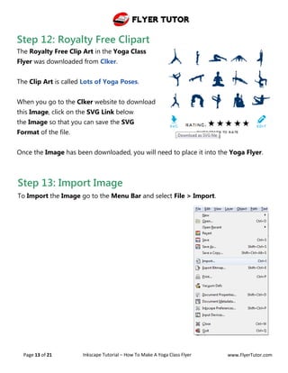 Flyer Tutor
Page 13 of 21 Inkscape Tutorial – How To Make A Yoga Class Flyer www.FlyerTutor.com
Step 12: Royalty Free Clipart
The Royalty Free Clip Art in the Yoga Class
Flyer was downloaded from Clker.
The Clip Art is called Lots of Yoga Poses.
When you go to the Clker website to download
this Image, click on the SVG Link below
the Image so that you can save the SVG
Format of the file.
Once the Image has been downloaded, you will need to place it into the Yoga Flyer.
Step 13: Import Image
To Import the Image go to the Menu Bar and select File > Import.
 