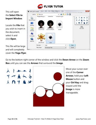 Flyer Tutor
Page 14 of 21 Inkscape Tutorial – How To Make A Yoga Class Flyer www.FlyerTutor.com
This will open
the Select File to
Import Window.
Locate the File that
you wish to insert in
the document,
select it and
click Open.
This file will be large
and will completely
cover the Yoga Flyer.
Go to the bottom right corner of the window and click the Down Arrow on the Zoom
Box until you can see the Arrows that surround the Image.
Move your cursor over
one of the Corner
Arrows, hold your Left
Mouse button and
your Ctrl Key and drag
inward until the
Image is more
manageable.
 