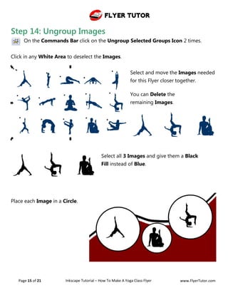 Flyer Tutor
Page 15 of 21 Inkscape Tutorial – How To Make A Yoga Class Flyer www.FlyerTutor.com
Step 14: Ungroup Images
On the Commands Bar click on the Ungroup Selected Groups Icon 2 times.
Click in any White Area to deselect the Images.
Select and move the Images needed
for this Flyer closer together.
You can Delete the
remaining Images.
Select all 3 Images and give them a Black
Fill instead of Blue.
Place each Image in a Circle.
 