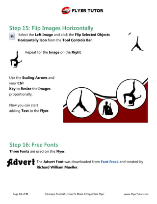 Flyer Tutor
Page 16 of 21 Inkscape Tutorial – How To Make A Yoga Class Flyer www.FlyerTutor.com
Step 15: Flip Images Horizontally
Select the Left Image and click the Flip Selected Objects
Horizontally Icon from the Tool Controls Bar.
Repeat for the Image on the Right.
Use the Scaling Arrows and
your Ctrl
Key to Resize the Images
proportionally.
Now you can start
adding Text to the Flyer.
Step 16: Free Fonts
Three Fonts are used on this Flyer.
The Advert Font was downloaded from Font Freak and created by
Richard William Mueller.
 