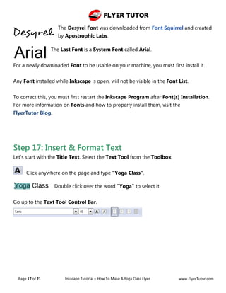 Flyer Tutor
Page 17 of 21 Inkscape Tutorial – How To Make A Yoga Class Flyer www.FlyerTutor.com
The Desyrel Font was downloaded from Font Squirrel and created
by Apostrophic Labs.
The Last Font is a System Font called Arial.
For a newly downloaded Font to be usable on your machine, you must first install it.
Any Font installed while Inkscape is open, will not be visible in the Font List.
To correct this, you must first restart the Inkscape Program after Font(s) Installation.
For more information on Fonts and how to properly install them, visit the
FlyerTutor Blog.
Step 17: Insert & Format Text
Let's start with the Title Text. Select the Text Tool from the Toolbox.
Click anywhere on the page and type "Yoga Class".
Double click over the word "Yoga" to select it.
Go up to the Text Tool Control Bar.
 