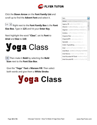 Flyer Tutor
Page 18 of 21 Inkscape Tutorial – How To Make A Yoga Class Flyer www.FlyerTutor.com
Click the Down Arrow on the Font Family List and
scroll up to find the Advert Font and select it.
Right next to the Font Family Box is the Font
Size Box. Type in 125 and hit your Enter Key.
Next highlight the word "Class", set its Font to
Arial and Size to 110.
Then make it Bold by selecting the Bold
Icon next to the Font Size Box.
Give the "Yoga" Text a Maroon Fill. Then select
both words and give them a White Stroke.
 