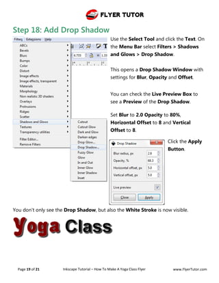Flyer Tutor
Page 19 of 21 Inkscape Tutorial – How To Make A Yoga Class Flyer www.FlyerTutor.com
Step 18: Add Drop Shadow
Use the Select Tool and click the Text. On
the Menu Bar select Filters > Shadows
and Glows > Drop Shadow.
This opens a Drop Shadow Window with
settings for Blur, Opacity and Offset.
You can check the Live Preview Box to
see a Preview of the Drop Shadow.
Set Blur to 2.0 Opacity to 80%,
Horizontal Offset to 8 and Vertical
Offset to 8.
Click the Apply
Button.
You don't only see the Drop Shadow, but also the White Stroke is now visible.
 