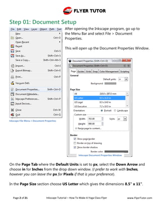 Flyer Tutor
Page 2 of 21 Inkscape Tutorial – How To Make A Yoga Class Flyer www.FlyerTutor.com
Step 01: Document Setup
After opening the Inkscape program, go up to
the Menu Bar and select File > Document
Properties.
This will open up the Document Properties Window.
On the Page Tab where the Default Units is set to px, select the Down Arrow and
choose in for Inches from the drop down window. (I prefer to work with Inches,
however you can leave the px for Pixels if that is your preference).
In the Page Size section choose US Letter which gives the dimensions 8.5" x 11".
Inkscape File Menu > Document Properties
Inkscape Document Properties Window
 