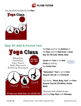 Flyer Tutor
Page 20 of 21 Inkscape Tutorial – How To Make A Yoga Class Flyer www.FlyerTutor.com
Step 19: Add & Format Text
The Font used for the Bottom of
the Flyer and the Red Circle is Arial,
Size 32, Fill Color White, Bold.
Center the Text in the Red
Circle by clicking
the Center Icon.
"Relaxation" Text is set to Font
Desyrel, Size 40, and Centered.
The words, "Mind, Body, Soul” are Font
Desyrel, Size 64, Fill White, Stroke
Black.
There you have created an eye-
catching Yoga Flyer with Inkscape.
You see what this does for the Flyer.
 