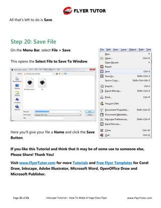 Flyer Tutor
Page 21 of 21 Inkscape Tutorial – How To Make A Yoga Class Flyer www.FlyerTutor.com
All that's left to do is Save.
Step 20: Save File
On the Menu Bar, select File > Save.
This opens the Select File to Save To Window.
Here you'll give your file a Name and click the Save
Button.
If you like this Tutorial and think that it may be of some use to someone else,
Please Share! Thank You!
Visit www.FlyerTutor.com for more Tutorials and Free Flyer Templates for Corel
Draw, Inkscape, Adobe Illustrator, Microsoft Word, OpenOffice Draw and
Microsoft Publisher.
 