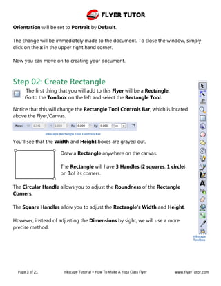 Flyer Tutor
Page 3 of 21 Inkscape Tutorial – How To Make A Yoga Class Flyer www.FlyerTutor.com
Orientation will be set to Portrait by Default.
The change will be immediately made to the document. To close the window, simply
click on the x in the upper right hand corner.
Now you can move on to creating your document.
Step 02: Create Rectangle
The first thing that you will add to this Flyer will be a Rectangle.
Go to the Toolbox on the left and select the Rectangle Tool.
Notice that this will change the Rectangle Tool Controls Bar, which is located
above the Flyer/Canvas.
You'll see that the Width and Height boxes are grayed out.
Draw a Rectangle anywhere on the canvas.
The Rectangle will have 3 Handles (2 squares, 1 circle)
on 3of its corners.
The Circular Handle allows you to adjust the Roundness of the Rectangle
Corners.
The Square Handles allow you to adjust the Rectangle's Width and Height.
However, instead of adjusting the Dimensions by sight, we will use a more
precise method.
Inkscape
Toolbox
Inkscape Rectangle Tool Controls Bar
 