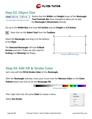 Flyer Tutor
Page 4 of 21 Inkscape Tutorial – How To Make A Yoga Class Flyer www.FlyerTutor.com
Step 03: Object Size
Notice that the Width and Height boxes of the Rectangle
Tool Controls Bar have changed to allow you to edit
the Rectangle's Dimensions directly.
Go up to the Width Box and enter 8.5 Inches and set Height to 4.5 Inches.
Next click on the Select Tool from the Toolbox.
Select the Rectangle and drag it to the bottom
of the Flyer.
The Selected Rectangle will have 8 Black
Arrows around it. These are also used for
Scaling and Skewing the Shape.
Inkscape Object Size Width & Height
Inkscape Selected Rectangle
Step 04: Edit Fill & Stroke Color
Let's now edit the Fill & Stroke Color of this Rectangle.
With the Rectangle selected, move your cursor over the Maroon Color on the Color
Palette below and click to set the Rectangle Fill.
Then right click over the same Color to reveal a menu.
Select Set Stroke.
Inkscape Color Palette
 