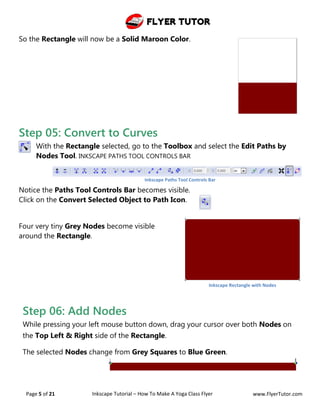 Flyer Tutor
Page 5 of 21 Inkscape Tutorial – How To Make A Yoga Class Flyer www.FlyerTutor.com
So the Rectangle will now be a Solid Maroon Color.
Step 05: Convert to Curves
With the Rectangle selected, go to the Toolbox and select the Edit Paths by
Nodes Tool. INKSCAPE PATHS TOOL CONTROLS BAR
Notice the Paths Tool Controls Bar becomes visible.
Click on the Convert Selected Object to Path Icon.
Four very tiny Grey Nodes become visible
around the Rectangle.
Step 06: Add Nodes
While pressing your left mouse button down, drag your cursor over both Nodes on
the Top Left & Right side of the Rectangle.
The selected Nodes change from Grey Squares to Blue Green.
Inkscape Paths Tool Controls Bar
Inkscape Rectangle with Nodes
 