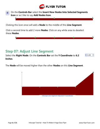 Flyer Tutor
Page 6 of 21 Inkscape Tutorial – How To Make A Yoga Class Flyer www.FlyerTutor.com
On the Controls Bar select the Insert New Nodes Into Selected Segments
Icon or as I like to say Add Nodes Icon.
Clicking this Icon once will add a Node to the middle of this Line Segment.
Click a second time to add 2 more Nodes. Click on any white area to deselect
these Nodes.
Step 07: Adjust Line Segment
Select the Right Node. On the Controls Bar set the Y Coordinate to 6.2
Inches.
The Node will be moved higher than the other Nodes on this Line Segment.
Inkscape Line Segment Adjusted Y Coordinate
 