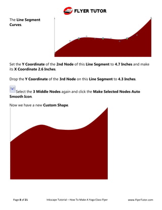 Flyer Tutor
Page 8 of 21 Inkscape Tutorial – How To Make A Yoga Class Flyer www.FlyerTutor.com
The Line Segment
Curves.
Set the Y Coordinate of the 2nd Node of this Line Segment to 4.7 Inches and make
its X Coordinate 2.6 Inches.
Drop the Y Coordinate of the 3rd Node on this Line Segment to 4.3 Inches.
Select the 3 Middle Nodes again and click the Make Selected Nodes Auto
Smooth Icon.
Now we have a new Custom Shape.
 