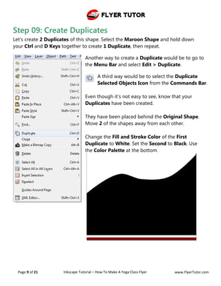 Flyer Tutor
Page 9 of 21 Inkscape Tutorial – How To Make A Yoga Class Flyer www.FlyerTutor.com
Step 09: Create Duplicates
Let's create 2 Duplicates of this shape. Select the Maroon Shape and hold down
your Ctrl and D Keys together to create 1 Duplicate, then repeat.
Another way to create a Duplicate would be to go to
the Menu Bar and select Edit > Duplicate.
A third way would be to select the Duplicate
Selected Objects Icon from the Commands Bar.
Even though it’s not easy to see, know that your
Duplicates have been created.
They have been placed behind the Original Shape.
Move 2 of the shapes away from each other.
Change the Fill and Stroke Color of the First
Duplicate to White. Set the Second to Black. Use
the Color Palette at the bottom.
 