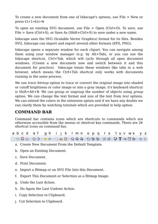 To create a new document from one of Inkscape's options, use File > New or
press Ctrl+Alt+N
To open an existing SVG document, use File > Open (Ctrl+O). To save, use
File > Save (Ctrl+S), or Save As (Shift+Ctrl+S) to save under a new name.
Inkscape uses the SVG (Scalable Vector Graphics) format for its files. Besides
SVG, Inkscape can import and export several other formats (EPS, PNG).
Inkscape opens a separate window for each clipart. You can navigate among
them using your window manager (e.g. by Alt+Tab), or you can use the
Inkscape shortcut, Ctrl+Tab, which will cycle through all open document
windows. (Create a new document now and switch between it and this
document for practice). Inkscape treats these windows like tabs in a web
browser, which means the Ctrl+Tab shortcut only works with documents
running in the same process.
We use trace bitmap option to trace or convert the original image into shaded
or cutoff brightness or color image or into a gray image, it's keyboard shortcut
is Shift+Alt+B. We can group or ungroup the number of objects using group
option. We can change the text format and size of the text from text options.
We can extend the colors in the extension option and if we have any doubts we
can clarify them by watching tutorials which are provided in help option.
COMMAND BAR
Command bar contains icons which are shortcuts to commands which are
otherwise accessible from the menus or shortcut key commands. There are 26
shortcut icons on command bar.
a. Create New Document From the Default Template.
b. Open an Existing Document.
c. Save Document.
d. Print Document.
e. Import a Bitmap or an SVG File Into this Document.
f. Export This Document or Selection as a Bitmap Image.
g. Undo the Last Action.
h. Do Again the Last Undone Action.
i. Copy Selection to Clipboard.
j. Cut Selection to Clipboard.
 