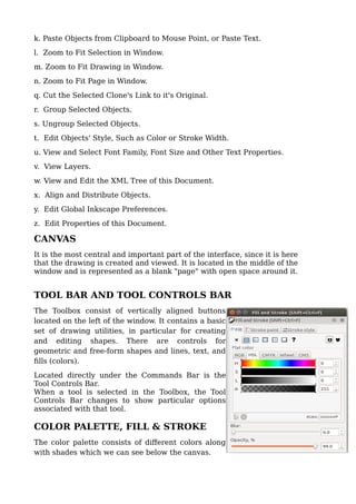 k. Paste Objects from Clipboard to Mouse Point, or Paste Text.
l. Zoom to Fit Selection in Window.
m. Zoom to Fit Drawing in Window.
n. Zoom to Fit Page in Window.
q. Cut the Selected Clone's Link to it's Original.
r. Group Selected Objects.
s. Ungroup Selected Objects.
t. Edit Objects' Style, Such as Color or Stroke Width.
u. View and Select Font Family, Font Size and Other Text Properties.
v. View Layers.
w. View and Edit the XML Tree of this Document.
x. Align and Distribute Objects.
y. Edit Global Inkscape Preferences.
z. Edit Properties of this Document.
CANVAS
It is the most central and important part of the interface, since it is here
that the drawing is created and viewed. It is located in the middle of the
window and is represented as a blank "page" with open space around it.
TOOL BAR AND TOOL CONTROLS BAR
The Toolbox consist of vertically aligned buttons
located on the left of the window. It contains a basic
set of drawing utilities, in particular for creating
and editing shapes. There are controls for
geometric and free-form shapes and lines, text, and
fills (colors).
Located directly under the Commands Bar is the
Tool Controls Bar.
When a tool is selected in the Toolbox, the Tool
Controls Bar changes to show particular options
associated with that tool.
COLOR PALETTE, FILL & STROKE
The color palette consists of different colors along
with shades which we can see below the canvas.
 