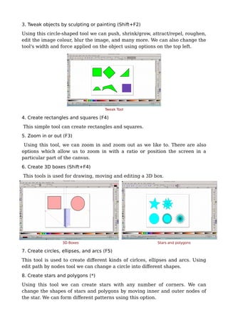 3. Tweak objects by sculpting or painting (Shift+F2)
Using this circle-shaped tool we can push, shrink/grow, attract/repel, roughen,
edit the image colour, blur the image, and many more. We can also change the
tool's width and force applied on the object using options on the top left.
Tweak Tool
4. Create rectangles and squares (F4)
This simple tool can create rectangles and squares.
5. Zoom in or out (F3)
Using this tool, we can zoom in and zoom out as we like to. There are also
options which allow us to zoom in with a ratio or position the screen in a
particular part of the canvas.
6. Create 3D boxes (Shift+F4)
This tools is used for drawing, moving and editing a 3D box.
3D Boxes Stars and polygons
7. Create circles, ellipses, and arcs (F5)
This tool is used to create different kinds of cirlces, ellipses and arcs. Using
edit path by nodes tool we can change a circle into different shapes.
8. Create stars and polygons (*)
Using this tool we can create stars with any number of corners. We can
change the shapes of stars and polygons by moving inner and outer nodes of
the star. We can form different patterns using this option.
 