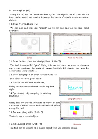 9. Create spirals (F9)
Using this tool we can create and edit spirals. Each spiral has an outer and an
inner nodes which are used to increase the length of spirals according to our
choice.
10. Draw freehand lines (F6)
We can also call this tool “pencil”, as we can use this tool for free hand
drawings.
Spirals Pencil and Pen tools
11. Draw bezier curves and straight lines (Shift+F6)
This tool is also called “pen”. Using this tool we can draw a curve, delete a
curve and continue the path of curve. Multiple 2D shapes can also be
constructed using this tool.
12. Draw calligraphic or brush strokes (Ctrl+F6)
This tool acts like a paint brush.
13. Create and edit text objects (F8)
Using this tool we can insert text in any font
style.
14. Spray objects by sculpting or painting
(Shift+F3)
Calligraphic strokes
Using this tool we can duplicate an object or text
a number of times, which we have selected before
using this tool.
15. Erase existing paths (Shift+E)
This tool is used to erase the objects.
16. Fill bounded areas (Shift+F7) Gradients
This tool can be used to fill a closed object with any selected colour.
 