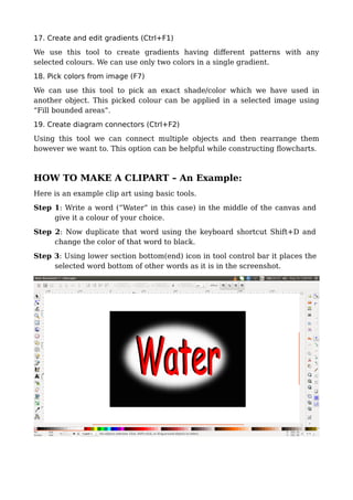 17. Create and edit gradients (Ctrl+F1)
We use this tool to create gradients having different patterns with any
selected colours. We can use only two colors in a single gradient.
18. Pick colors from image (F7)
We can use this tool to pick an exact shade/color which we have used in
another object. This picked colour can be applied in a selected image using
“Fill bounded areas”.
19. Create diagram connectors (Ctrl+F2)
Using this tool we can connect multiple objects and then rearrange them
however we want to. This option can be helpful while constructing flowcharts.
HOW TO MAKE A CLIPART – An Example:
Here is an example clip art using basic tools.
Step 1: Write a word (“Water” in this case) in the middle of the canvas and
give it a colour of your choice.
Step 2: Now duplicate that word using the keyboard shortcut Shift+D and
change the color of that word to black.
Step 3: Using lower section bottom(end) icon in tool control bar it places the
selected word bottom of other words as it is in the screenshot.
 