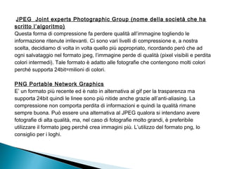  JPEG Joint experts Photographic Group (nome della società che ha
scritto l’algoritmo)
Questa forma di compressione fa perdere qualità all’immagine togliendo le
informazione ritenute irrilevanti. Ci sono vari livelli di compressione e, a nostra
scelta, decidiamo di volta in volta quello più appropriato, ricordando però che ad
ogni salvataggio nel formato jpeg, l’immagine perde di qualità (pixel visibili e perdita
colori intermedi). Tale formato è adatto alle fotografie che contengono molti colori
perché supporta 24bit=milioni di colori.
PNG Portable Network Graphics
E’ un formato più recente ed è nato in alternativa al gif per la trasparenza ma
supporta 24bit quindi le linee sono più nitide anche grazie all’anti-aliasing. La
compressione non comporta perdita di informazioni e quindi la qualità rimane
sempre buona. Può essere una alternativa al JPEG qualora si intendano avere
fotografie di alta qualità, ma, nel caso di fotografie molto grandi, è preferibile
utilizzare il formato jpeg perché crea immagini più. L’utilizzo del formato png, lo
consiglio per i loghi.
 