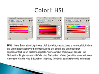 HSL: Hue Saturation Lightness cioè tonalità, saturazione e luminosità, indica
sia un metodo additivo di composizione dei colori, sia un modo per
rappresentarli in un sistema digitale. Viene anche chiamato HSB da Hue
Saturation Brightness o HSV da Hue Saturation Value (tonalità, saturazione e
valore) o HSI da Hue Saturation Intensity (tonalità, saturazione ed intensità).
 