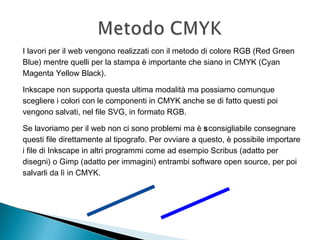 I lavori per il web vengono realizzati con il metodo di colore RGB (Red Green
Blue) mentre quelli per la stampa è importante che siano in CMYK (Cyan
Magenta Yellow Black).
Inkscape non supporta questa ultima modalità ma possiamo comunque
scegliere i colori con le componenti in CMYK anche se di fatto questi poi
vengono salvati, nel file SVG, in formato RGB.
Se lavoriamo per il web non ci sono problemi ma è sconsigliabile consegnare
questi file direttamente al tipografo. Per ovviare a questo, è possibile importare
i file di Inkscape in altri programmi come ad esempio Scribus (adatto per
disegni) o Gimp (adatto per immagini) entrambi software open source, per poi
salvarli da lì in CMYK.
 