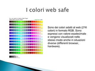 Sono dei colori adatti al web (216
colori) in formato RGB. Sono
espressi con valore esadecimale
e vengono visualizzati nello
stesso modo anche in situazioni
diverse (differenti browser,
hardware).
 