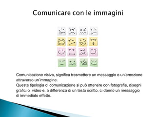 Comunicazione visiva, significa trasmettere un messaggio o un’emozione
attraverso un’immagine.
Questa tipologia di comunicazione si può ottenere con fotografie, disegni
grafici o video e, a differenza di un testo scritto, ci danno un messaggio
di immediato effetto.
 