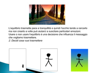 L’equilibrio trasmette pace e tranquillità e quindi l’occhio tende a cercarlo
ma non crearlo a volte può aiutarci a suscitare particolari emozioni.
Usare o non usare l’equilibrio è una decisione che influenza il messaggio
che vogliamo trasmettere.
2. Decidi cosa vuoi trasmettere
 