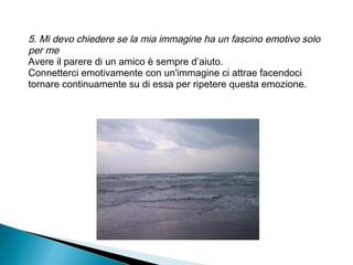 5. Mi devo chiedere se la mia immagine ha un fascino emotivo solo
per me
Avere il parere di un amico è sempre d’aiuto.
Connetterci emotivamente con un'immagine ci attrae facendoci
tornare continuamente su di essa per ripetere questa emozione.
 