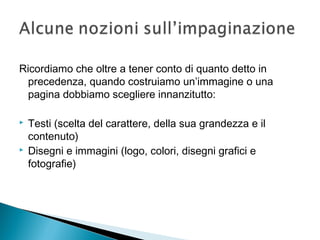 Ricordiamo che oltre a tener conto di quanto detto in
precedenza, quando costruiamo un’immagine o una
pagina dobbiamo scegliere innanzitutto:
 Testi (scelta del carattere, della sua grandezza e il
contenuto)
 Disegni e immagini (logo, colori, disegni grafici e
fotografie)
 